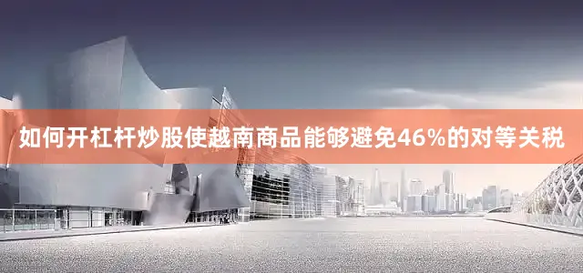如何开杠杆炒股使越南商品能够避免46%的对等关税