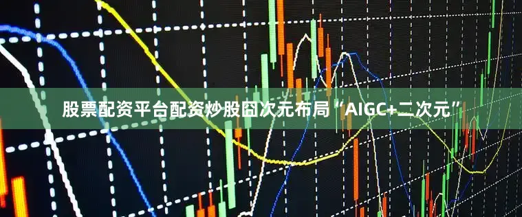 股票配资平台配资炒股囧次元布局“AIGC+二次元”