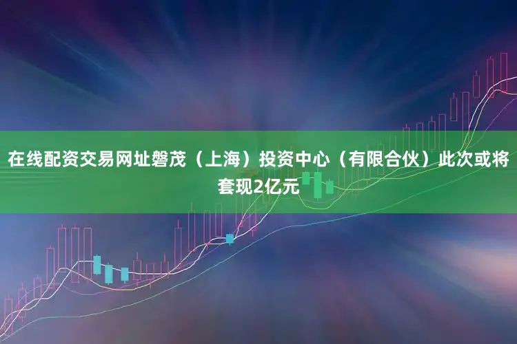 在线配资交易网址磐茂（上海）投资中心（有限合伙）此次或将套现2亿元