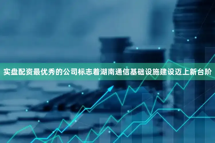 实盘配资最优秀的公司标志着湖南通信基础设施建设迈上新台阶