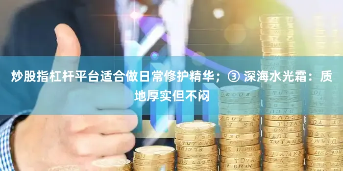 炒股指杠杆平台适合做日常修护精华；③ 深海水光霜：质地厚实但不闷